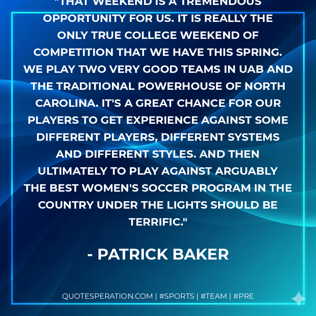 That weekend is a tremendous opportunity for us. It is really the only true college weekend of competition that we have this spring. We play two very good teams in UAB and the traditional powerhouse of North Carolina. It's a great chance for our players to get experience against some different players, different systems and different styles. And then ultimately to play against arguably the best women's soccer program in the country under the lights should be terrific. - Patrick Baker