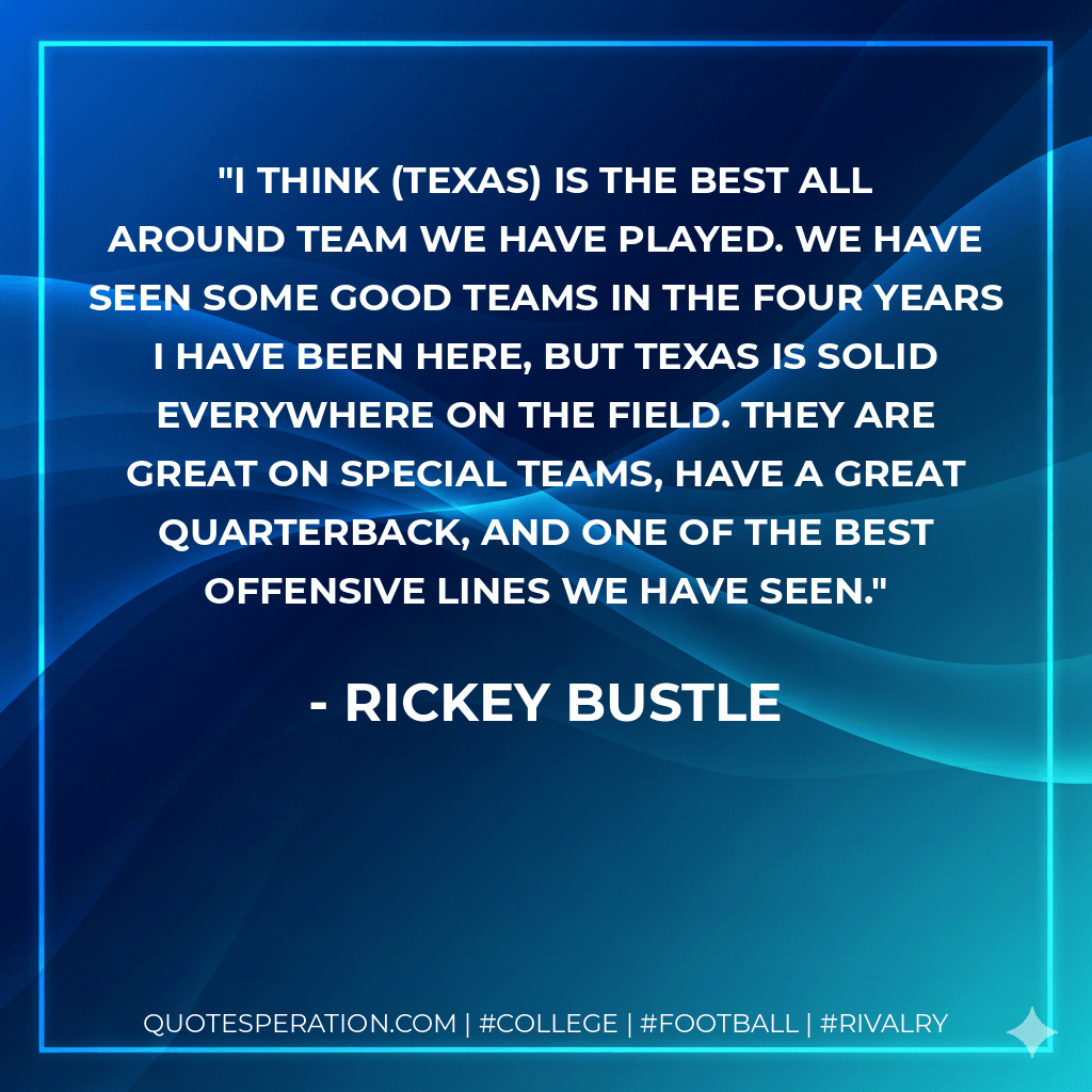 I think (Texas) is the best all around team we have played. We have seen some good teams in the four years I have been here, but Texas is solid everywhere on the field. They are great on special teams, have a great quarterback, and one of the best offensive lines we have seen. - Rickey Bustle
