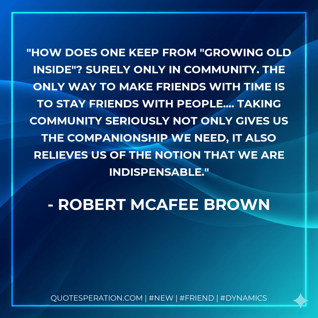 How does one keep from "growing old inside"? Surely only in community. The only way to make friends with time is to stay friends with people.... Taking community seriously not only gives us the companionship we need, it also relieves us of the notion that we are indispensable.
