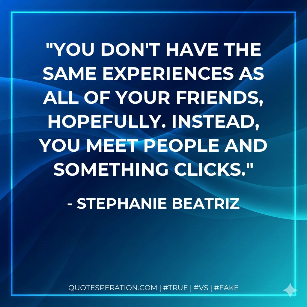 You don't have the same experiences as all of your friends, hopefully. Instead, you meet people and something clicks. - Stephanie Beatriz