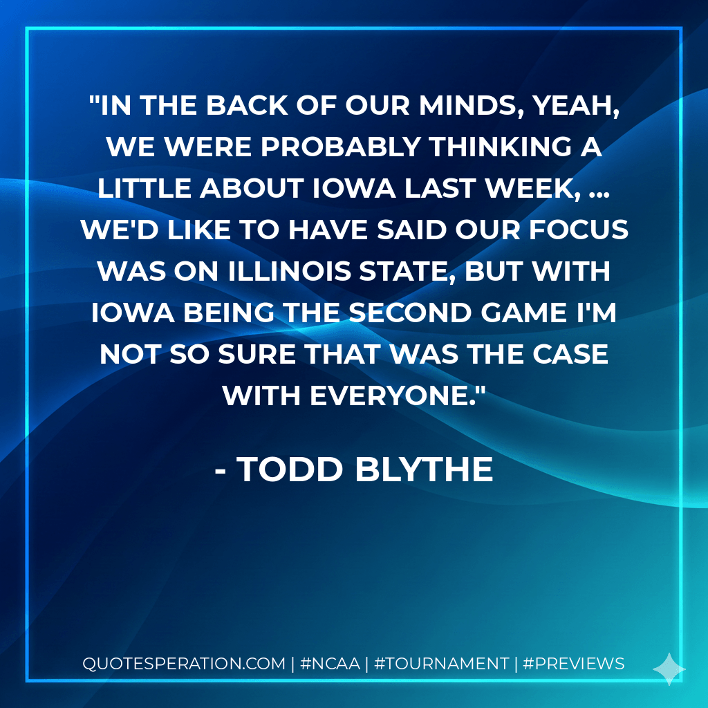 In the back of our minds, yeah, we were probably thinking a little about Iowa last week, ... We'd like to have said our focus was on Illinois State, but with Iowa being the second game I'm not so sure that was the case with everyone. - Todd Blythe