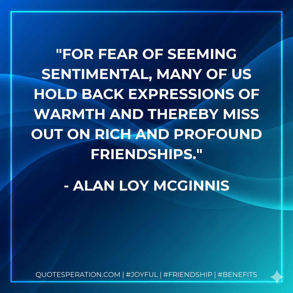 For fear of seeming sentimental, many of us hold back expressions of warmth and thereby miss out on rich and profound friendships. - Alan Loy McGinnis