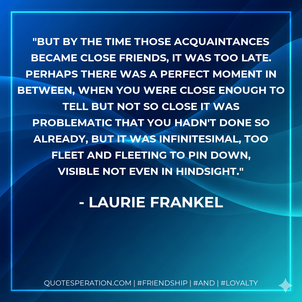 But by the time those acquaintances became close friends, it was too late. Perhaps there was a perfect moment in between, when you were close enough to tell but not so close it was problematic that you hadn't done so already, but it was infinitesimal, too fleet and fleeting to pin down, visible not even in hindsight. - Laurie Frankel