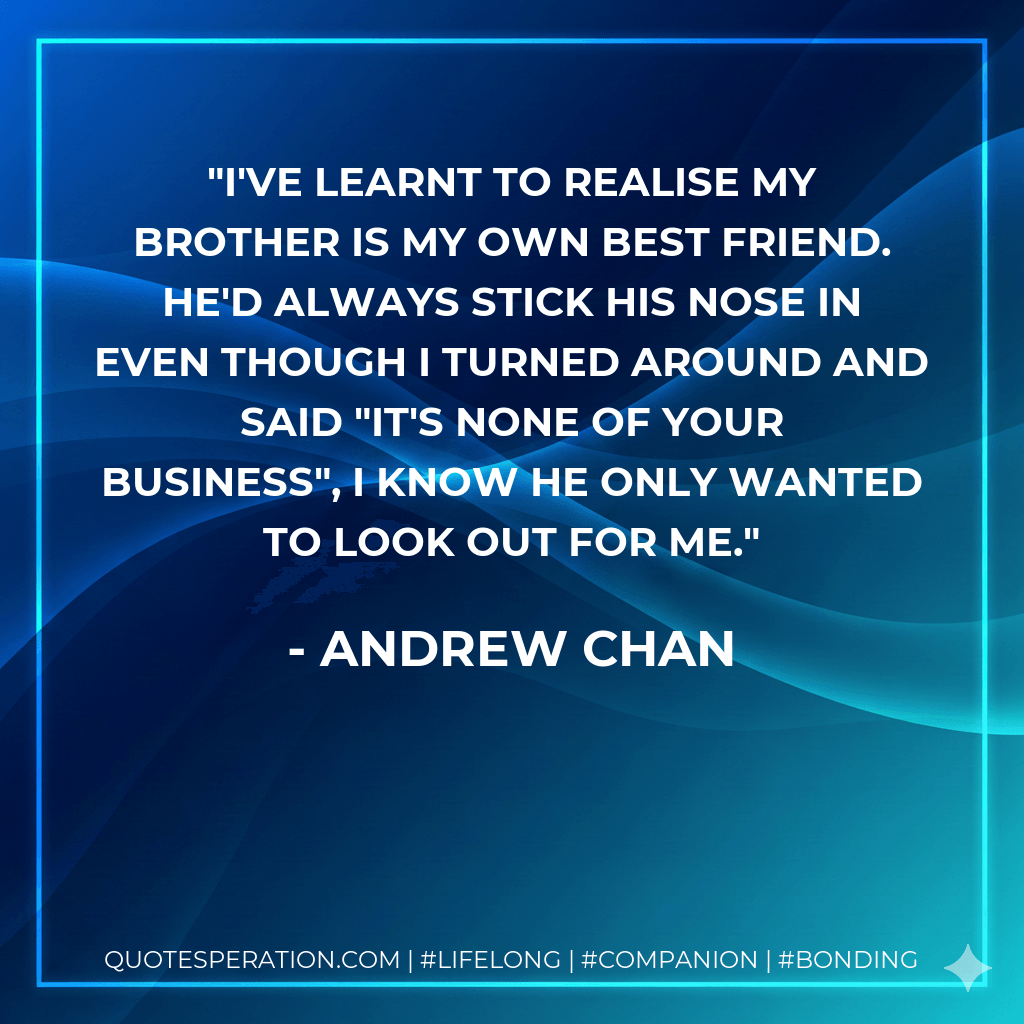 I've learnt to realise my brother is my own best friend. He'd always stick his nose in even though I turned around and said "It's none of your business", I know he only wanted to look out for me. - Andrew Chan