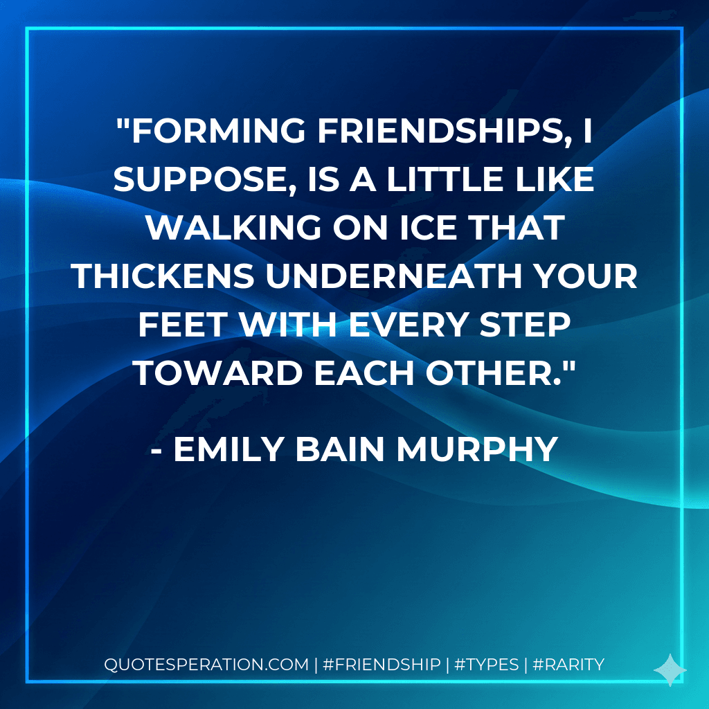 Forming friendships, I suppose, is a little like walking on ice that thickens underneath your feet with every step toward each other.