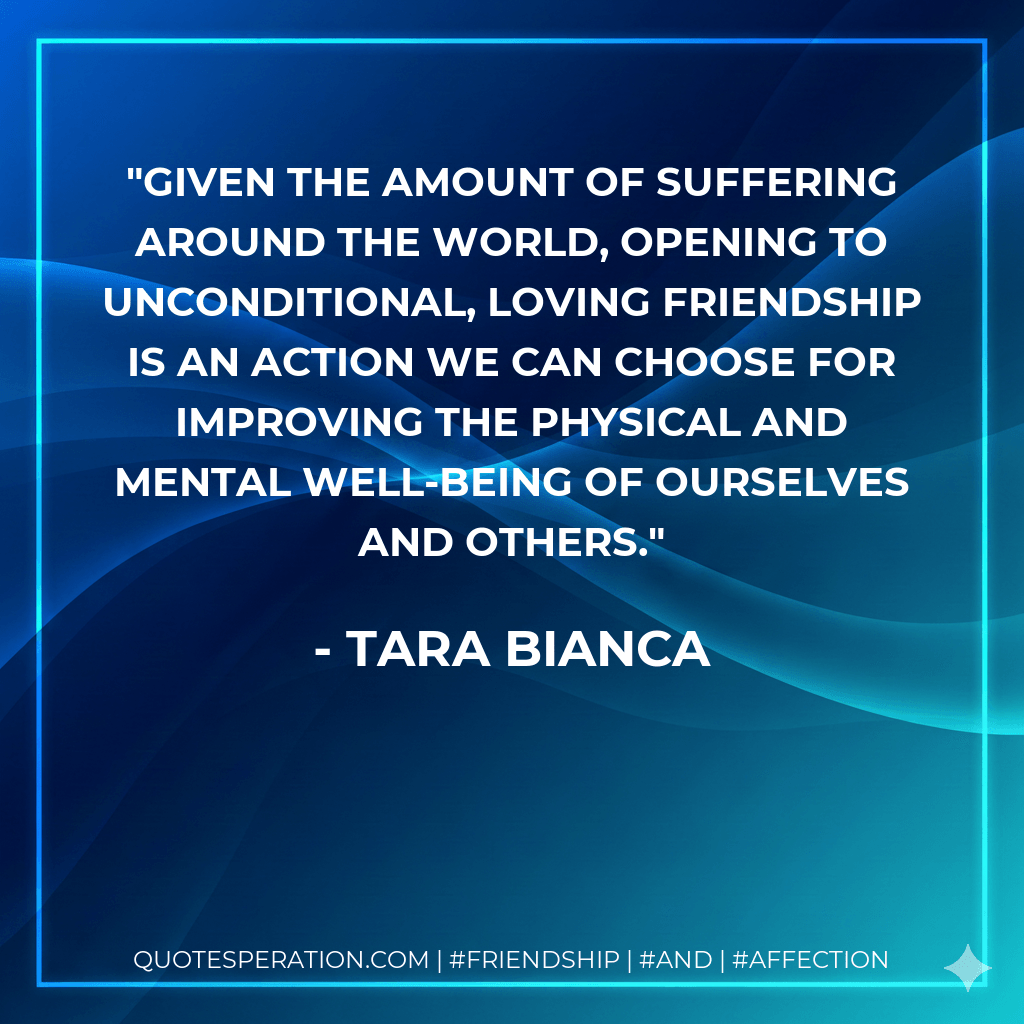 Given the amount of suffering around the world, opening to unconditional, loving friendship is an action we can choose for improving the physical and mental well-being of ourselves and others. - Tara Bianca