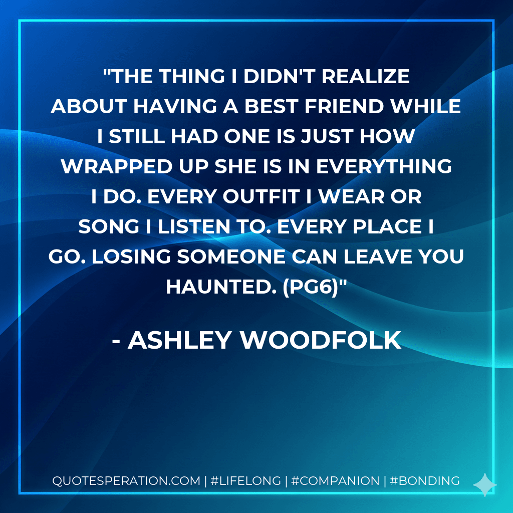 The thing I didn't realize about having a best friend while I still had one is just how wrapped up she is in everything I do. Every outfit I wear or song I listen to. Every place I go. Losing someone can leave you haunted. (pg6)
