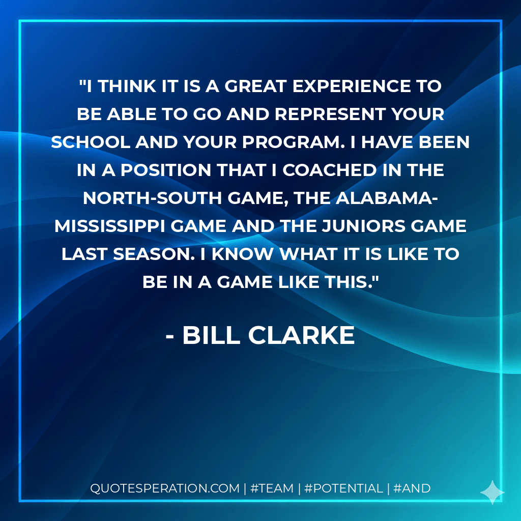 I think it is a great experience to be able to go and represent your school and your program. I have been in a position that I coached in the North-South game, the Alabama-Mississippi game and the juniors game last season. I know what it is like to be in a game like this. - Bill Clarke