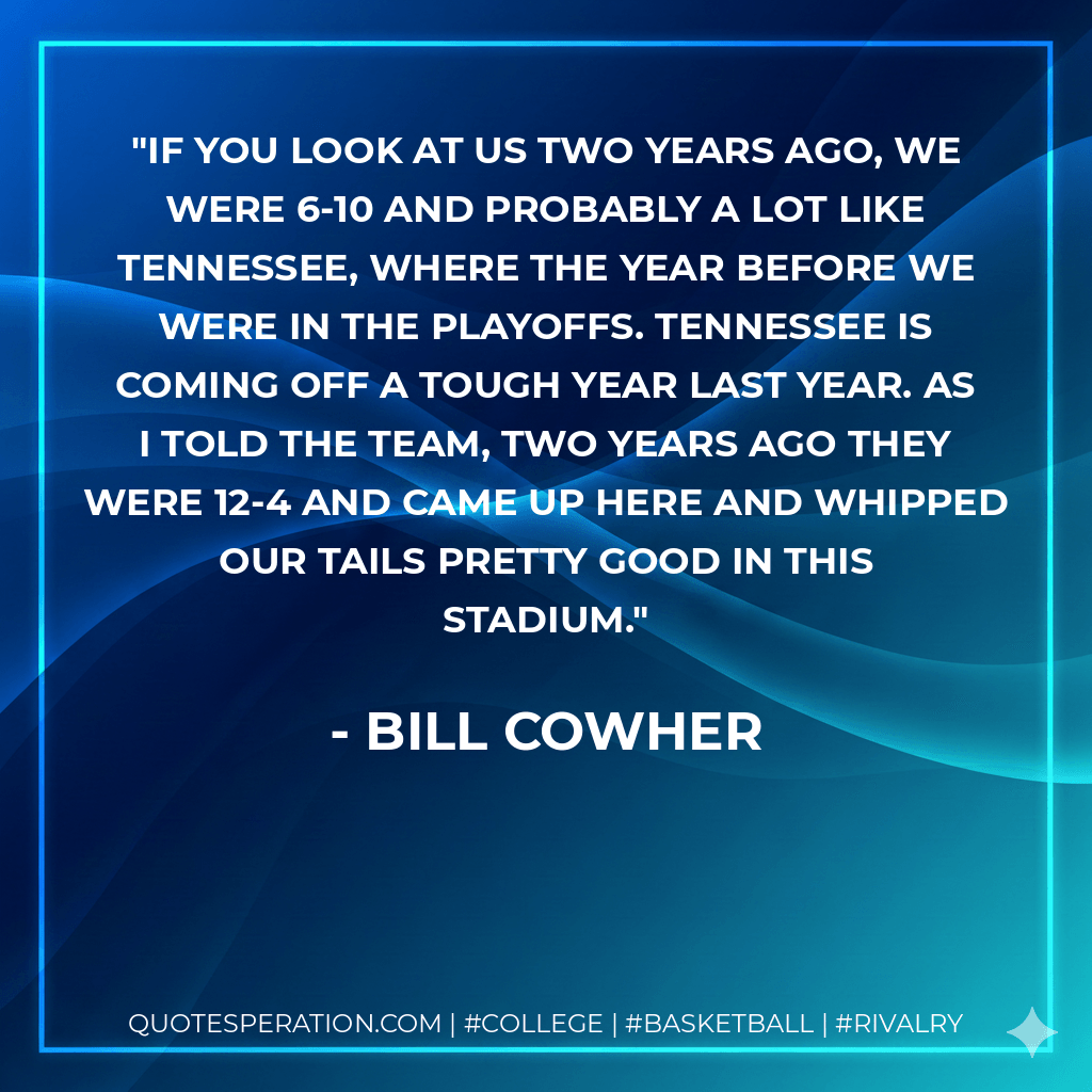 If you look at us two years ago, we were 6-10 and probably a lot like Tennessee, where the year before we were in the playoffs. Tennessee is coming off a tough year last year. As I told the team, two years ago they were 12-4 and came up here and whipped our tails pretty good in this stadium. - Bill Cowher