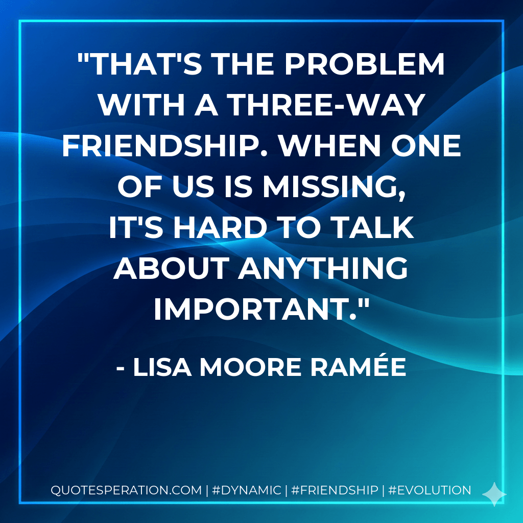 That's the problem with a three-way friendship. When one of us is missing, it's hard to talk about anything important. - Lisa Moore Ramée