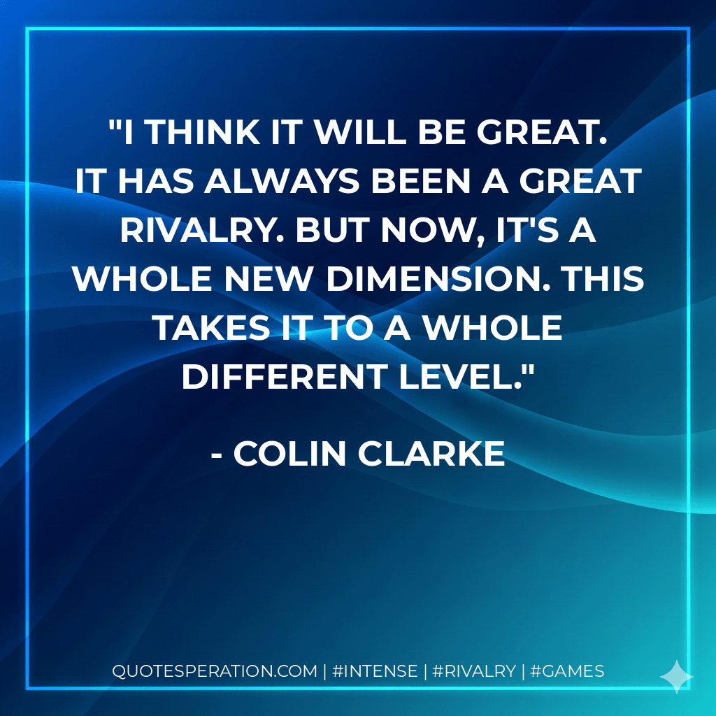 I think it will be great. It has always been a great rivalry. But now, it's a whole new dimension. This takes it to a whole different level. - Colin Clarke