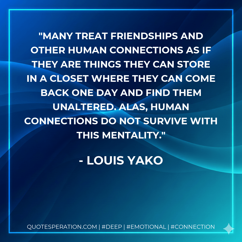 Many treat friendships and other human connections as if they are things they can store in a closet where they can come back one day and find them unaltered. Alas, human connections do not survive with this mentality. - Louis Yako