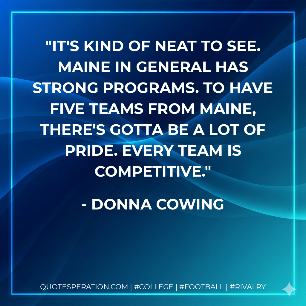 It's kind of neat to see. Maine in general has strong programs. To have five teams from Maine, there's gotta be a lot of pride. Every team is competitive. - Donna Cowing