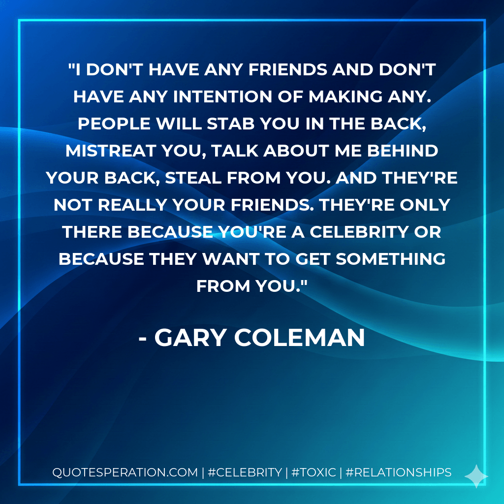 I don't have any friends and don't have any intention of making any. People will stab you in the back, mistreat you, talk about me behind your back, steal from you. And they're not really your friends. They're only there because you're a celebrity or because they want to get something from you. - Gary Coleman