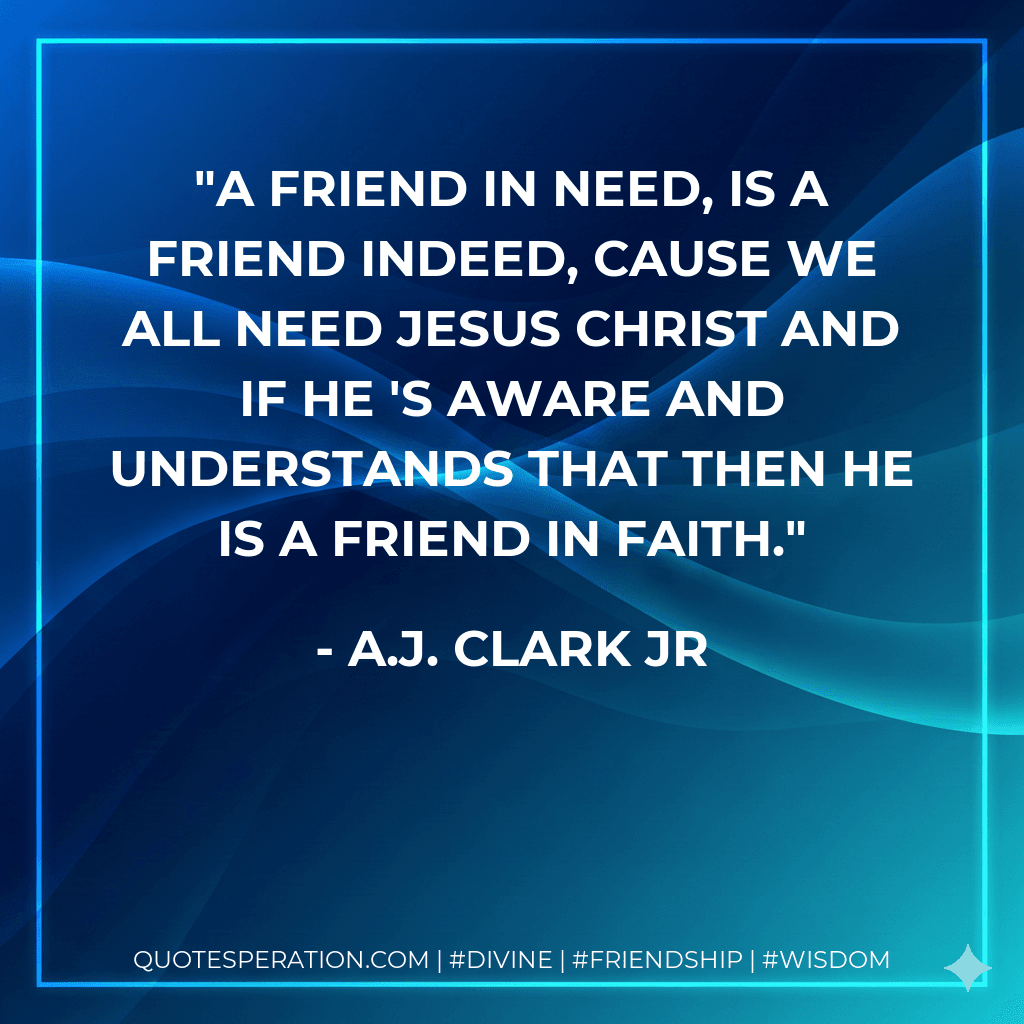 A friend in need, is a friend indeed, cause we all need Jesus Christ and if he 's aware and understands that then he is a friend in faith.