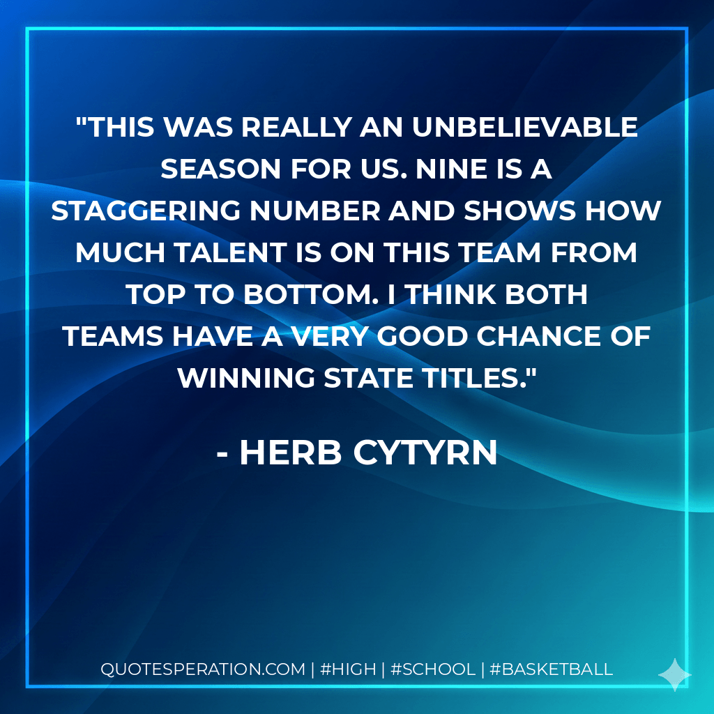 This was really an unbelievable season for us. Nine is a staggering number and shows how much talent is on this team from top to bottom. I think both teams have a very good chance of winning state titles. - Herb Cytyrn