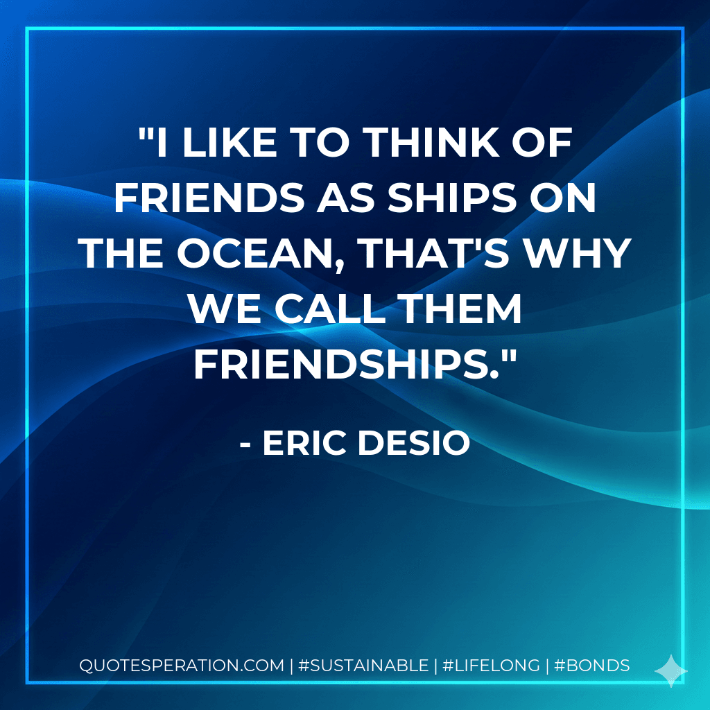 I like to think of friends as ships on the ocean, that's why we call them friendships.