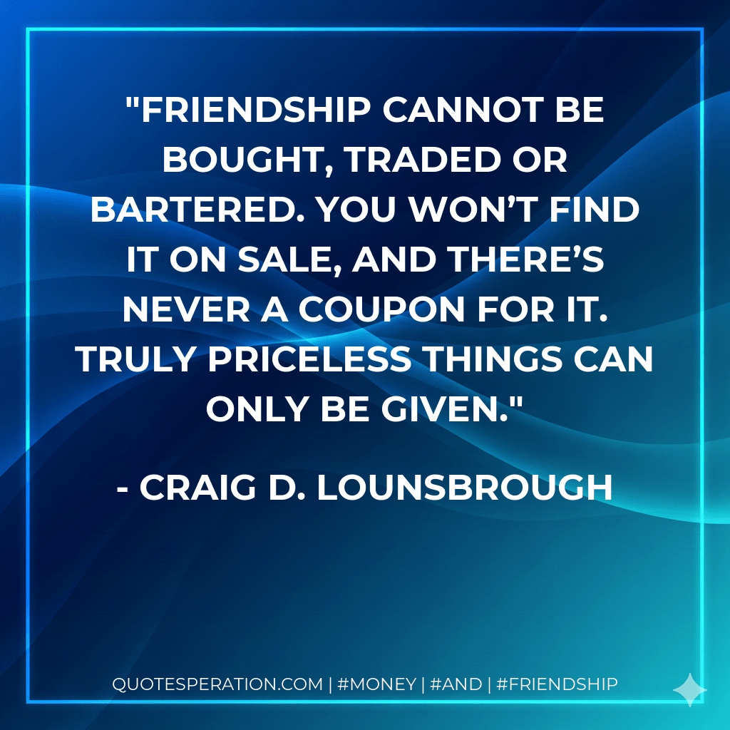 Friendship cannot be bought, traded or bartered. You won’t find it on sale, and there’s never a coupon for it. Truly priceless things can only be given. - Craig D. Lounsbrough