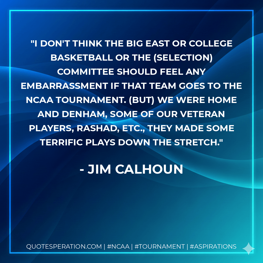 I don't think the Big East or college basketball or the (selection) committee should feel any embarrassment if that team goes to the NCAA Tournament. (But) we were home and Denham, some of our veteran players, Rashad, etc., they made some terrific plays down the stretch. - Jim Calhoun