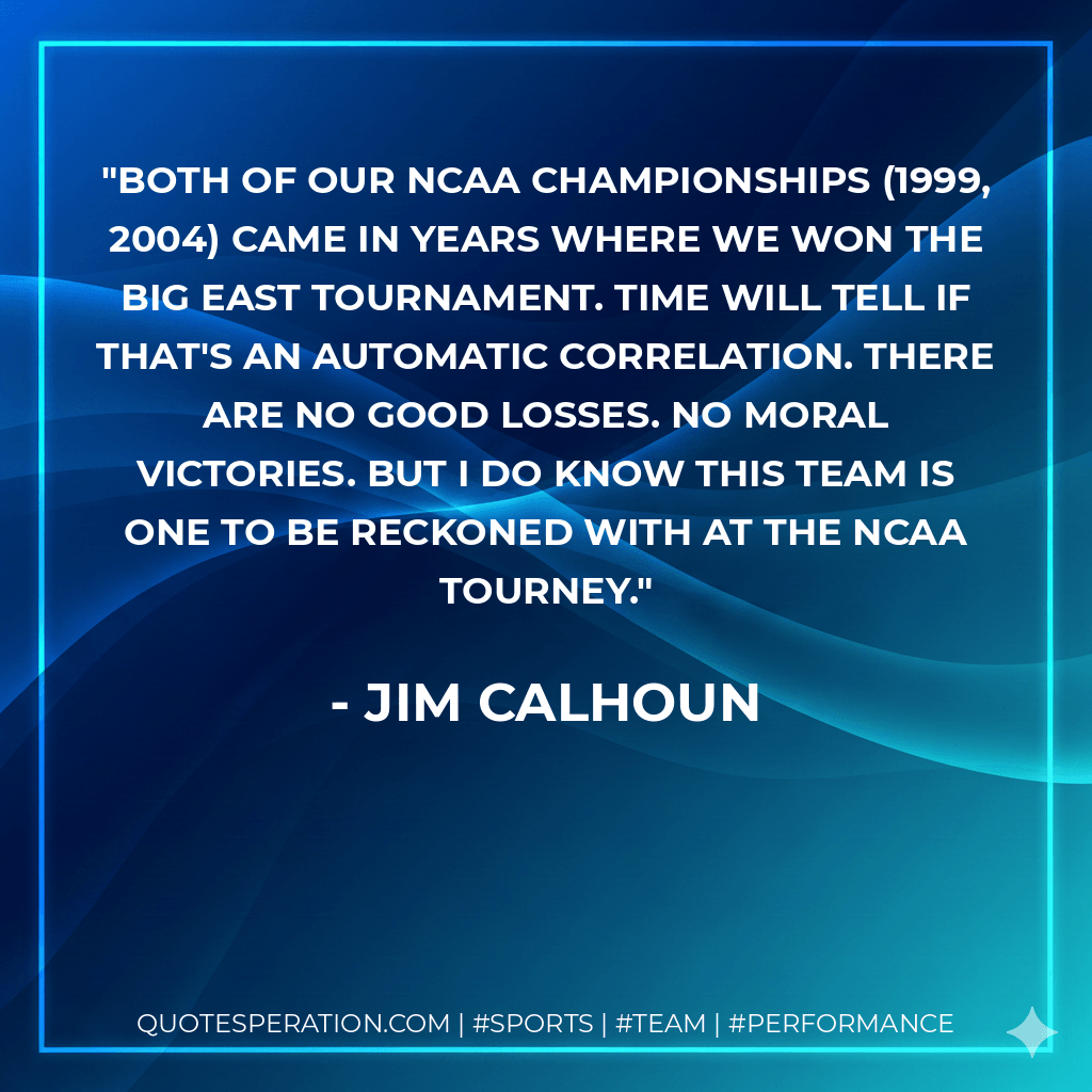 Both of our NCAA Championships (1999, 2004) came in years where we won the Big East Tournament. Time will tell if that's an automatic correlation. There are no good losses. No moral victories. But I do know this team is one to be reckoned with at the NCAA tourney. - Jim Calhoun