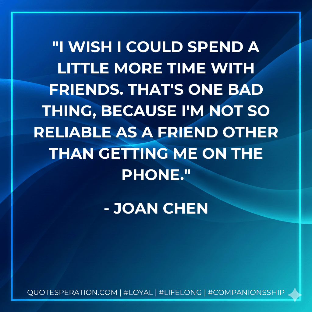 I wish I could spend a little more time with friends. That's one bad thing, because I'm not so reliable as a friend other than getting me on the phone. - Joan Chen