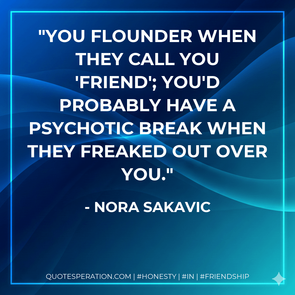 You flounder when they call you 'friend'; you'd probably have a psychotic break when they freaked out over you. - Nora Sakavic