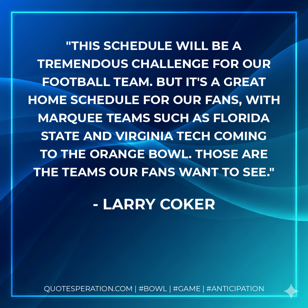 This schedule will be a tremendous challenge for our football team. But it's a great home schedule for our fans, with marquee teams such as Florida State and Virginia Tech coming to the Orange Bowl. Those are the teams our fans want to see. - Larry Coker