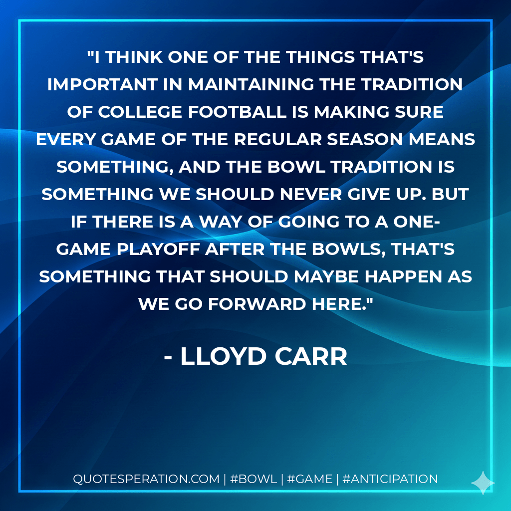 I think one of the things that's important in maintaining the tradition of college football is making sure every game of the regular season means something, and the bowl tradition is something we should never give up. But if there is a way of going to a one-game playoff after the bowls, that's something that should maybe happen as we go forward here. - Lloyd Carr