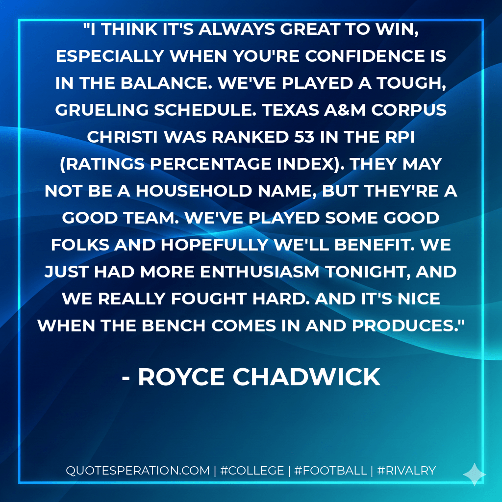 I think it's always great to win, especially when you're confidence is in the balance. We've played a tough, grueling schedule. Texas A&M Corpus Christi was ranked 53 in the RPI (ratings percentage index). They may not be a household name, but they're a good team. We've played some good folks and hopefully we'll benefit. We just had more enthusiasm tonight, and we really fought hard. And it's nice when the bench comes in and produces. - Royce Chadwick