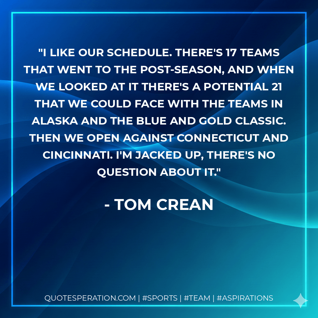 I like our schedule. There's 17 teams that went to the post-season, and when we looked at it there's a potential 21 that we could face with the teams in Alaska and the Blue and Gold Classic. Then we open against Connecticut and Cincinnati. I'm jacked up, there's no question about it. - Tom Crean