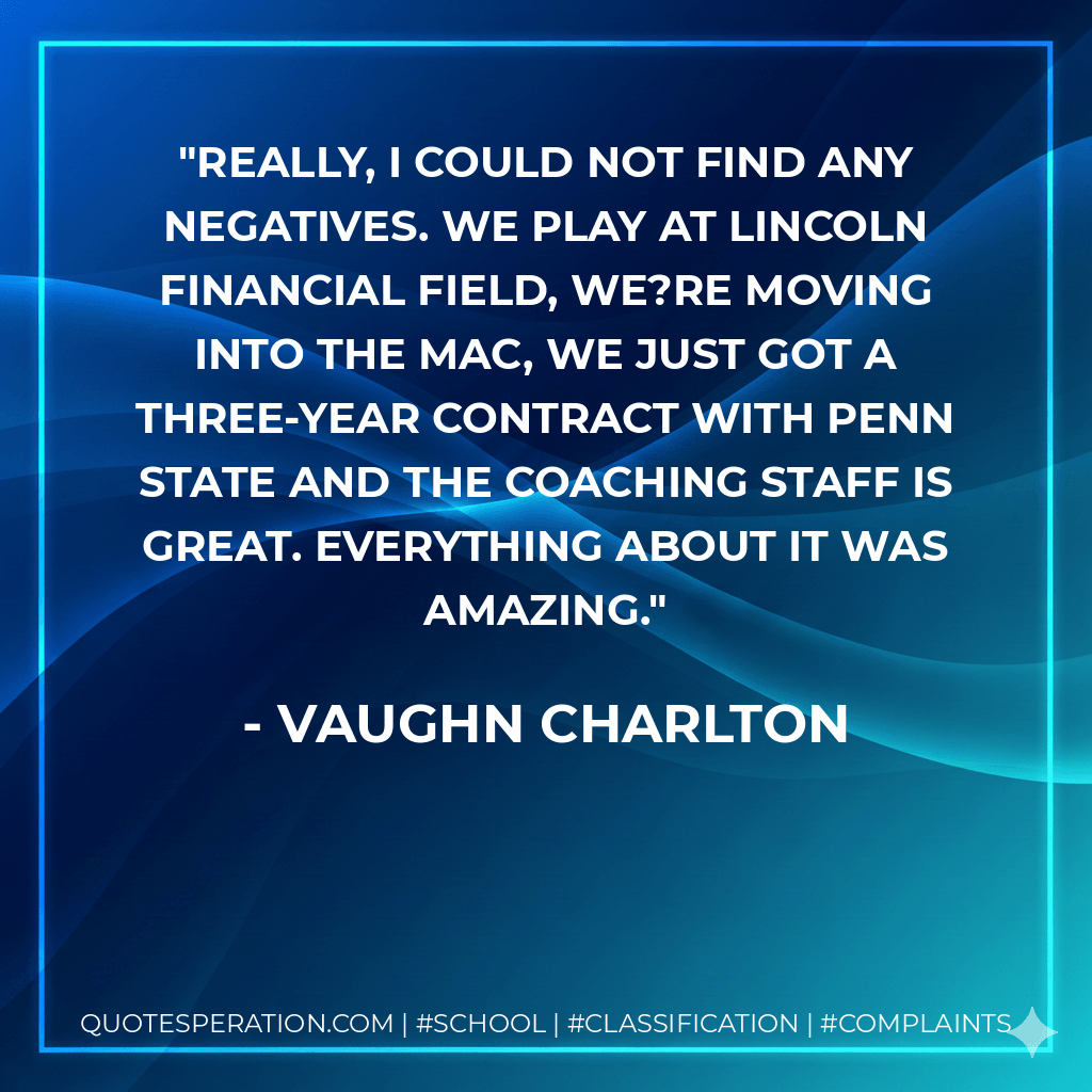 Really, I could not find any negatives. We play at Lincoln Financial Field, we?re moving into the MAC, we just got a three-year contract with Penn State and the coaching staff is great. Everything about it was amazing. - Vaughn Charlton