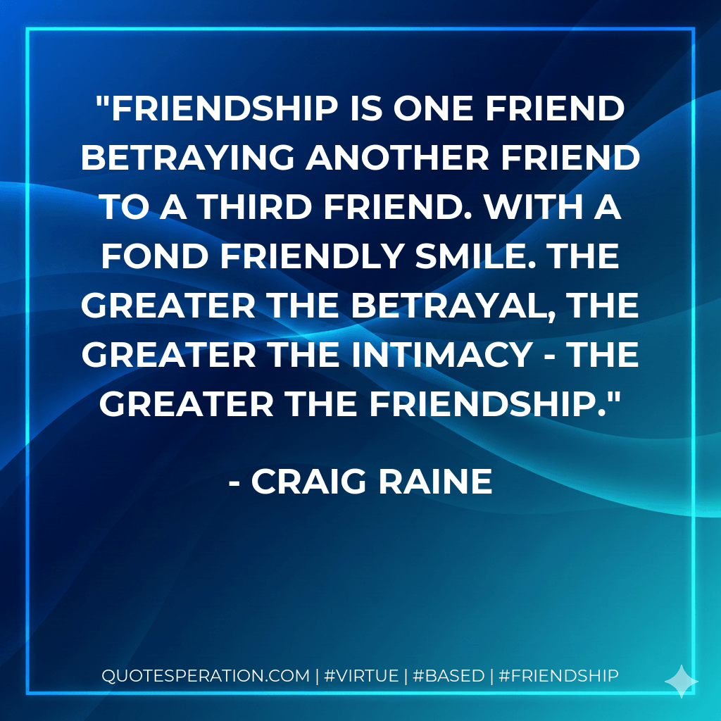 Friendship is one friend betraying another friend to a third friend. With a fond friendly smile. The greater the betrayal, the greater the intimacy - the greater the friendship. - Craig Raine