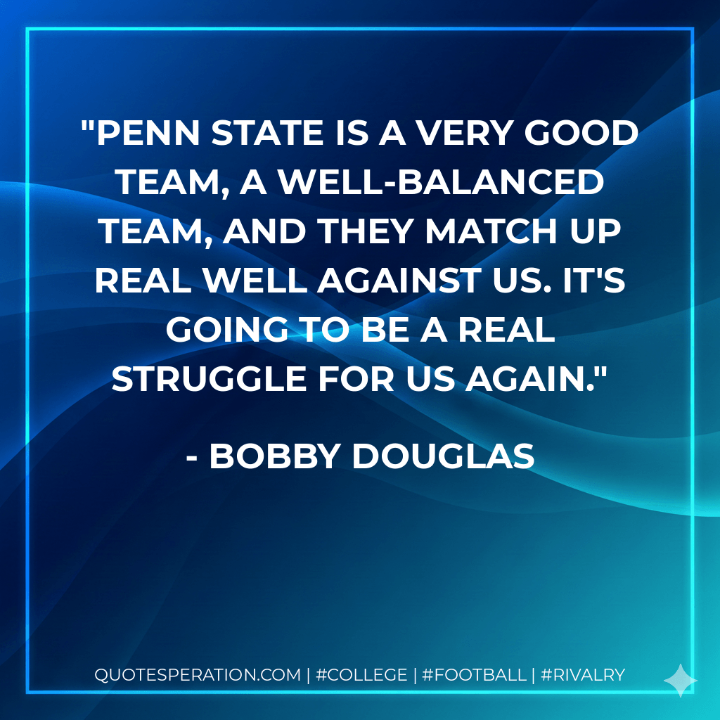 Penn State is a very good team, a well-balanced team, and they match up real well against us. It's going to be a real struggle for us again. - Bobby Douglas