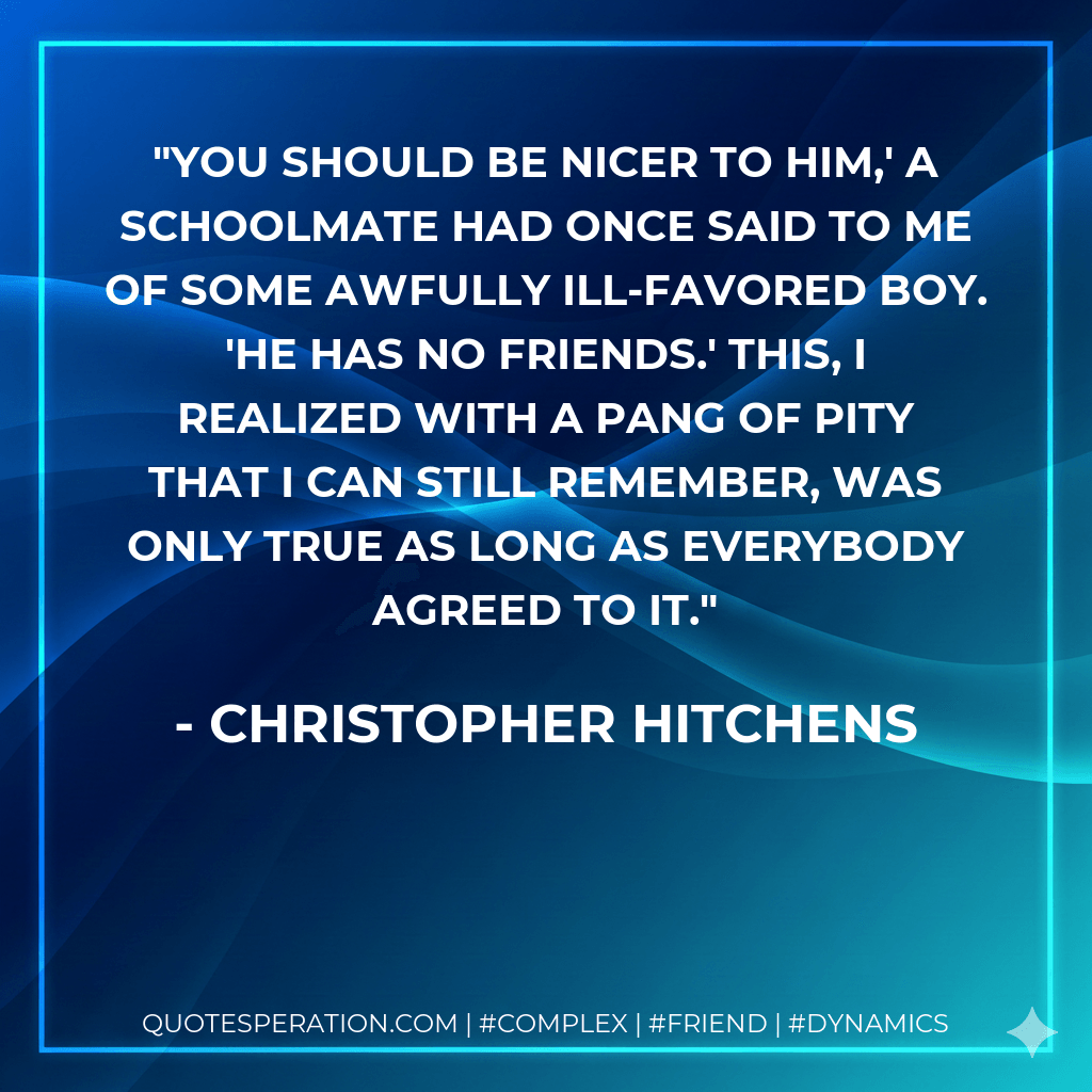 You should be nicer to him,' a schoolmate had once said to me of some awfully ill-favored boy. 'He has no friends.' This, I realized with a pang of pity that I can still remember, was only true as long as everybody agreed to it. - Christopher Hitchens