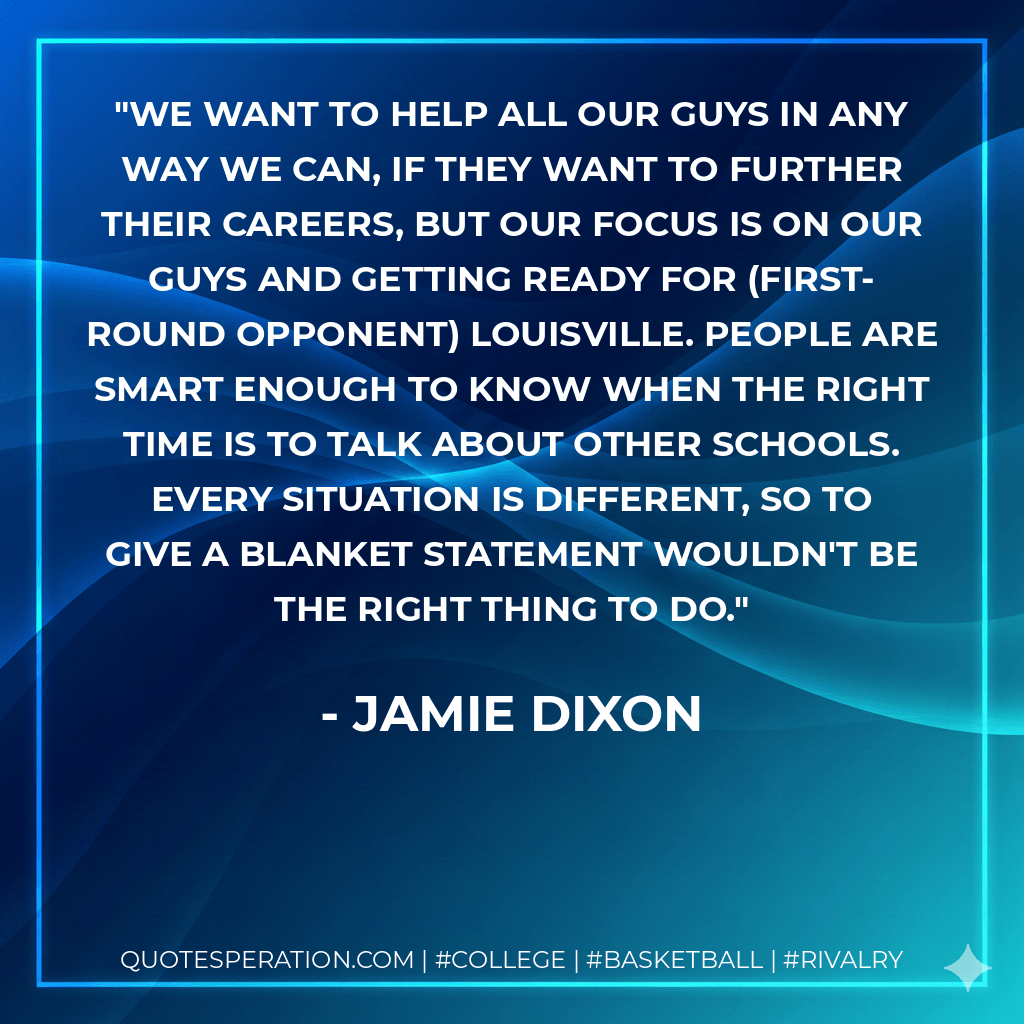 We want to help all our guys in any way we can, if they want to further their careers, but our focus is on our guys and getting ready for (first-round opponent) Louisville. People are smart enough to know when the right time is to talk about other schools. Every situation is different, so to give a blanket statement wouldn't be the right thing to do. - Jamie Dixon