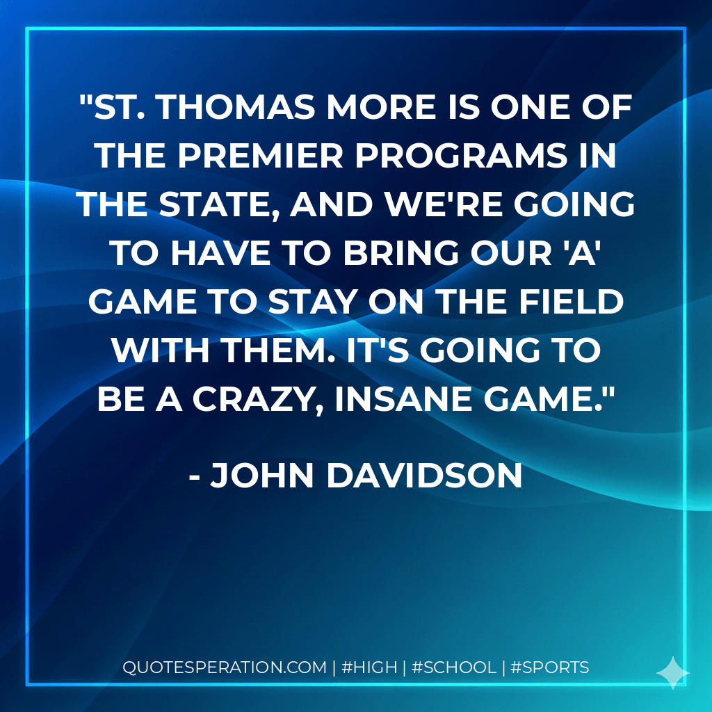 St. Thomas More is one of the premier programs in the state, and we're going to have to bring our 'A' game to stay on the field with them. It's going to be a crazy, insane game. - John Davidson