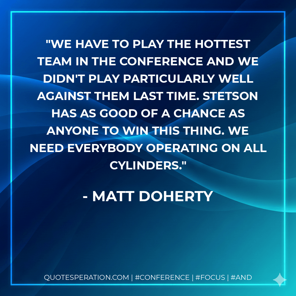 We have to play the hottest team in the conference and we didn't play particularly well against them last time. Stetson has as good of a chance as anyone to win this thing. We need everybody operating on all cylinders. - Matt Doherty