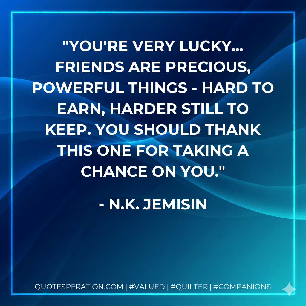 You're very lucky... Friends are precious, powerful things - hard to earn, harder still to keep. You should thank this one for taking a chance on you. - N.K. Jemisin