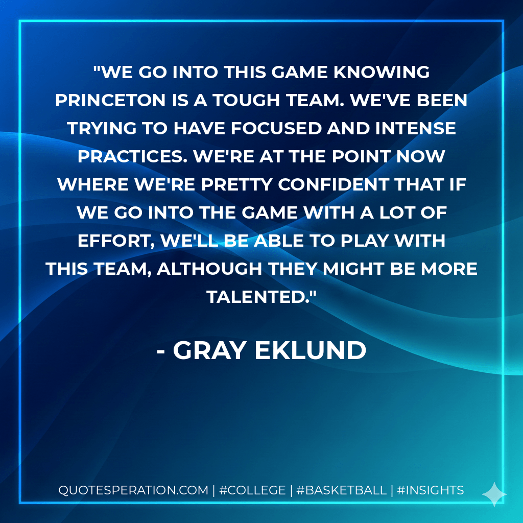 We go into this game knowing Princeton is a tough team. We've been trying to have focused and intense practices. We're at the point now where we're pretty confident that if we go into the game with a lot of effort, we'll be able to play with this team, although they might be more talented. - Gray Eklund