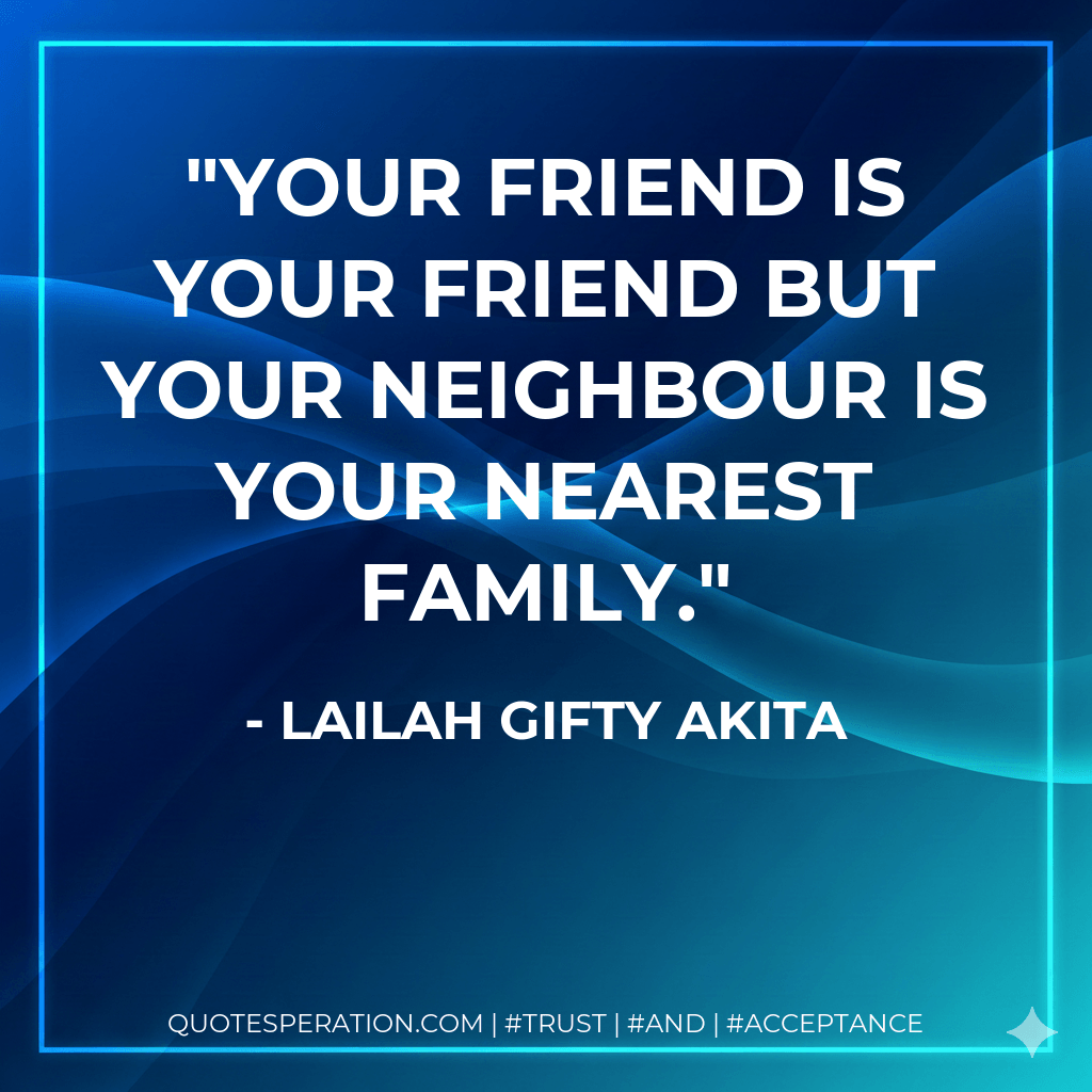 Your friend is your friend but your neighbour is your nearest family. - Lailah Gifty Akita