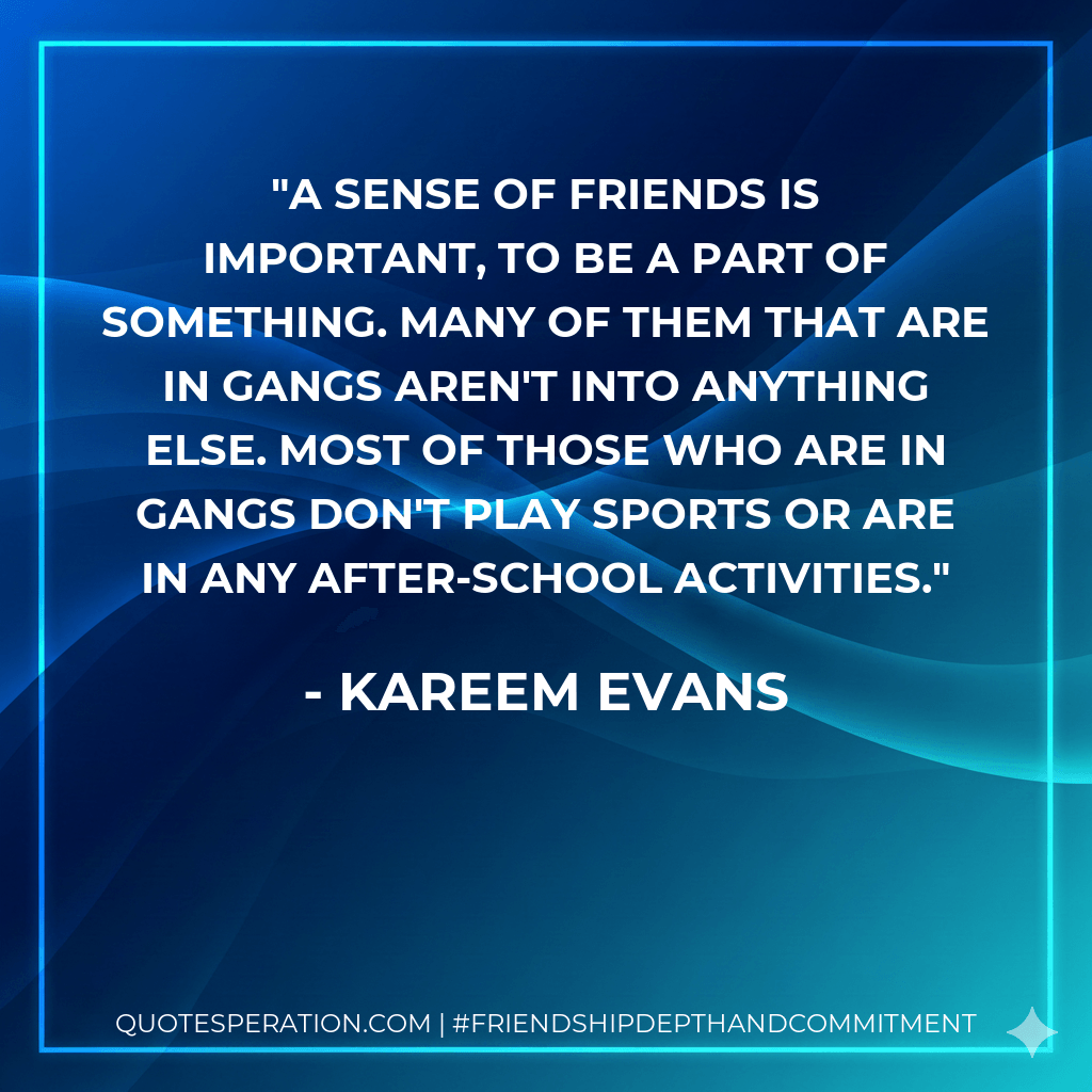 A sense of friends is important, to be a part of something. Many of them that are in gangs aren't into anything else. Most of those who are in gangs don't play sports or are in any after-school activities. - Kareem Evans