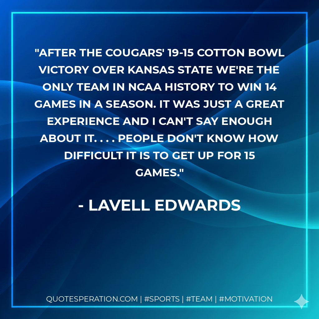 After the Cougars' 19-15 Cotton Bowl victory over Kansas State We're the only team in NCAA history to win 14 games in a season. It was just a great experience and I can't say enough about it. . . . People don't know how difficult it is to get up for 15 games. - LaVell Edwards