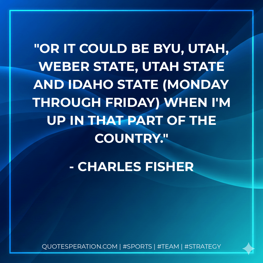 Or it could be BYU, Utah, Weber State, Utah State and Idaho State (Monday through Friday) when I'm up in that part of the country. - Charles Fisher