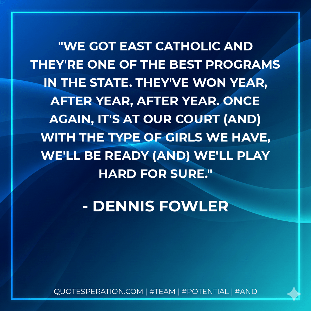 We got East Catholic and they're one of the best programs in the state. They've won year, after year, after year. Once again, it's at our court (and) with the type of girls we have, we'll be ready (and) we'll play hard for sure. - Dennis Fowler