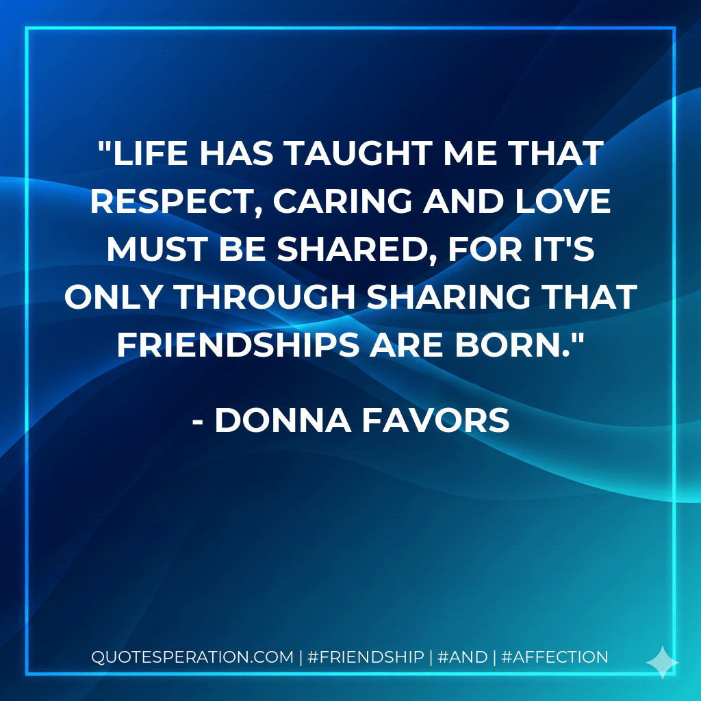 Life has taught me that respect, caring and love must be shared, for it's only through sharing that friendships are born. - Donna Favors