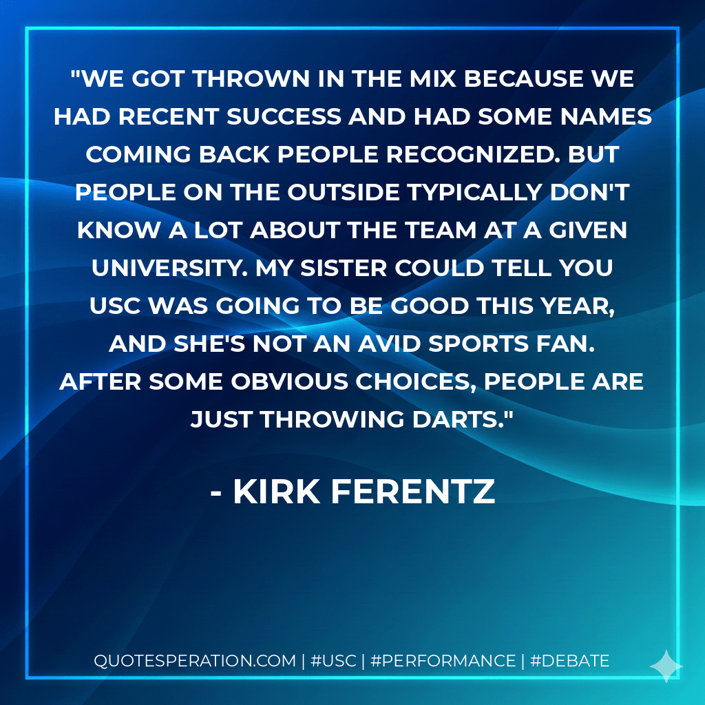 We got thrown in the mix because we had recent success and had some names coming back people recognized. But people on the outside typically don't know a lot about the team at a given university. My sister could tell you USC was going to be good this year, and she's not an avid sports fan. After some obvious choices, people are just throwing darts. - Kirk Ferentz
