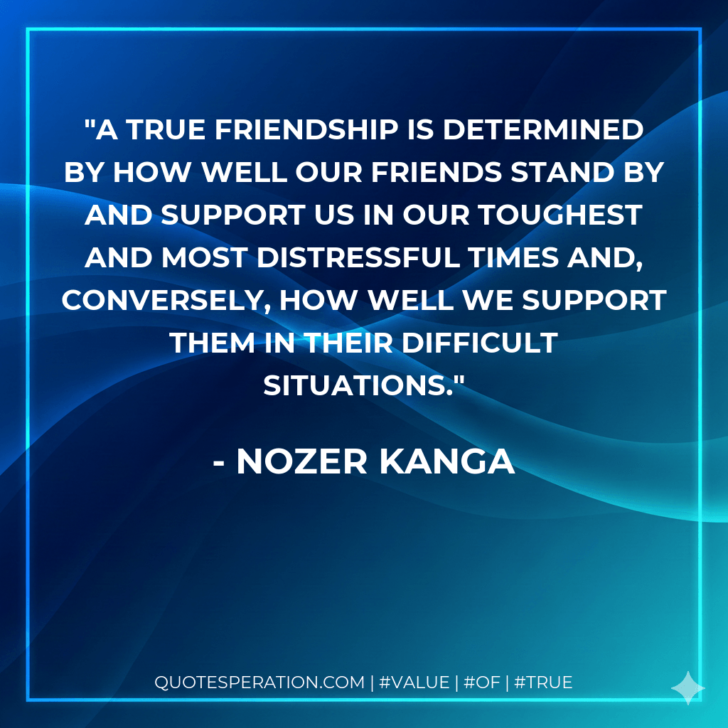 A true friendship is determined by how well our friends stand by and support us in our toughest and most distressful times and, conversely, how well we support them in their difficult situations. - Nozer Kanga