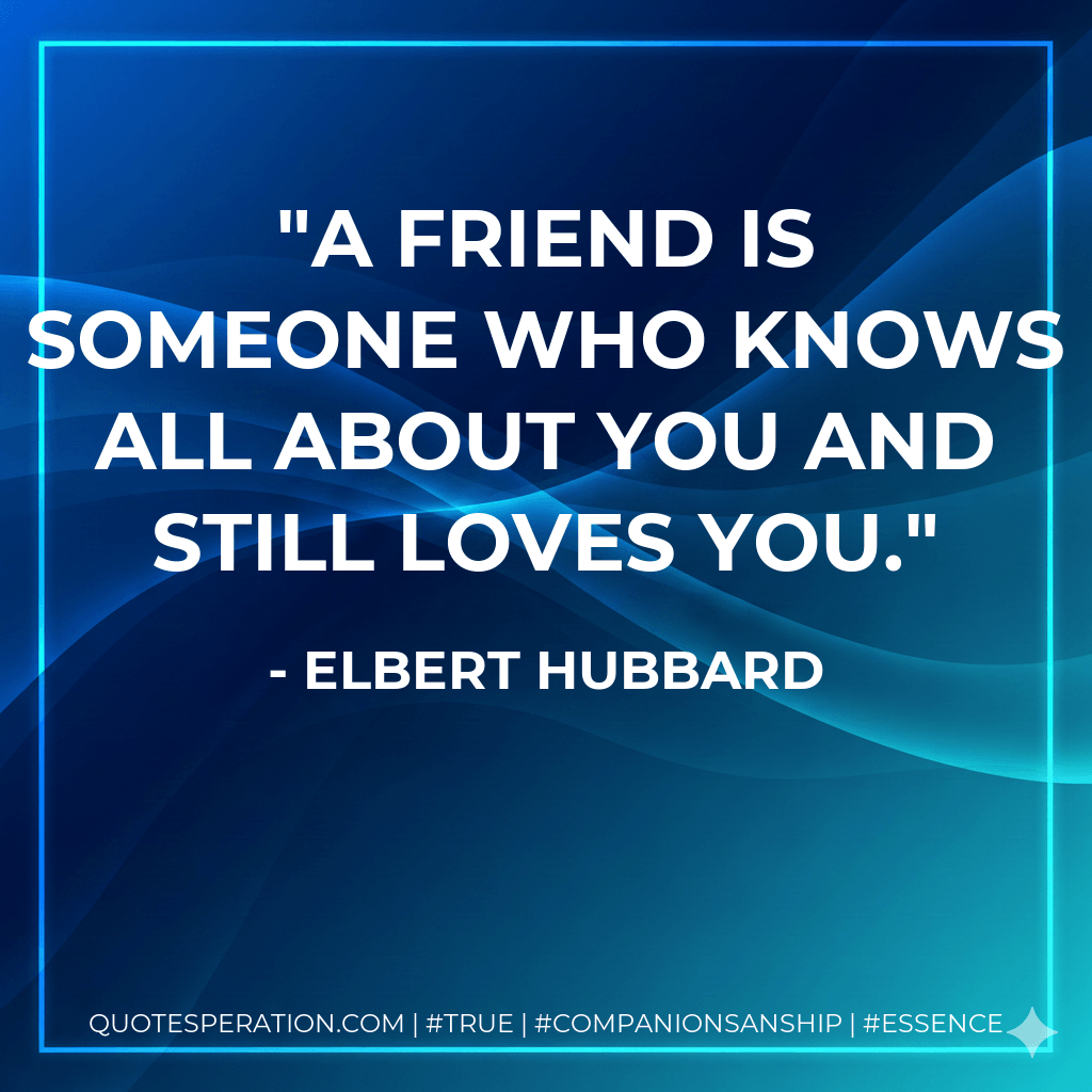A friend is someone who knows all about you and still loves you. - Elbert Hubbard