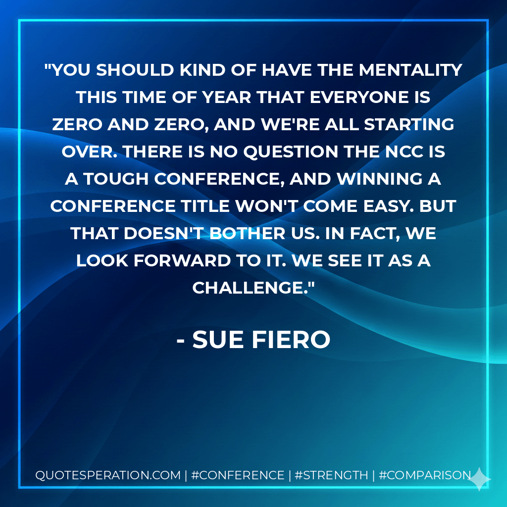 You should kind of have the mentality this time of year that everyone is zero and zero, and we're all starting over. There is no question the NCC is a tough conference, and winning a conference title won't come easy. But that doesn't bother us. In fact, we look forward to it. We see it as a challenge. - Sue Fiero