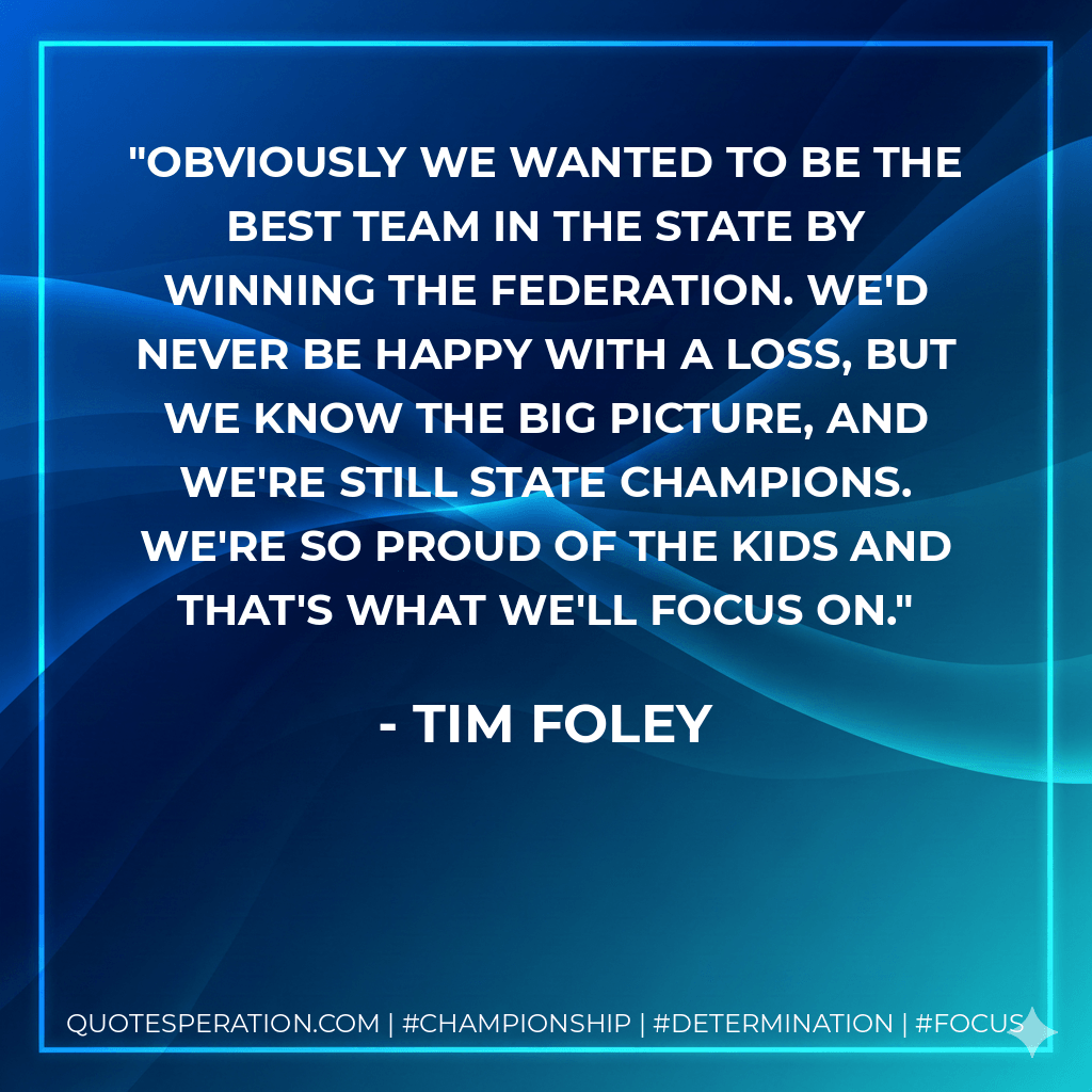 Obviously we wanted to be the best team in the state by winning the Federation. We'd never be happy with a loss, but we know the big picture, and we're still state champions. We're so proud of the kids and that's what we'll focus on. - Tim Foley
